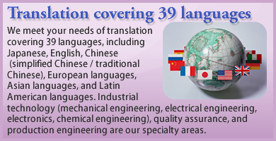 We meet your needs of translation co-vering 39 languages, including Japanese, English, Chinese (simplified Chinese / traditional Chinese), European languages, Asian languages, and Latin American languages. Industrial technology (mecha-nical engineering, electrical engineering, electronics, chemical engineering), quality assurance, and production engineering are our specialty areas.